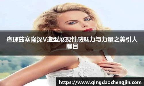 查理兹塞隆深V造型展现性感魅力与力量之美引人瞩目